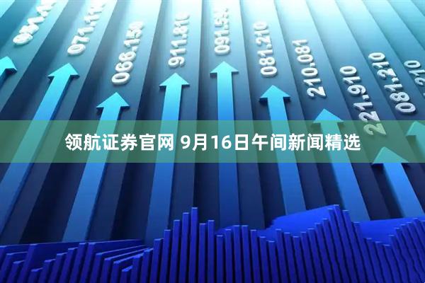 领航证券官网 9月16日午间新闻精选