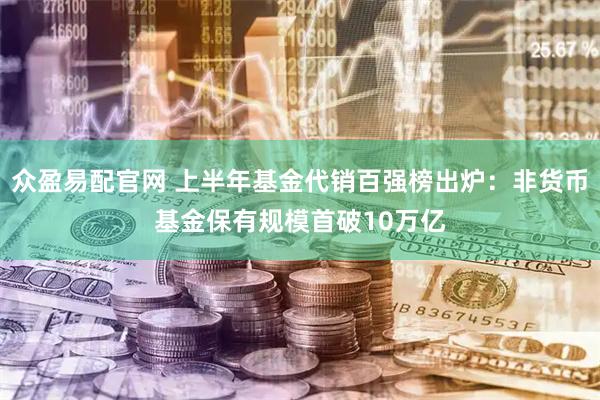 众盈易配官网 上半年基金代销百强榜出炉：非货币基金保有规模首破10万亿