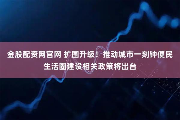 金股配资网官网 扩围升级！推动城市一刻钟便民生活圈建设相关政策将出台