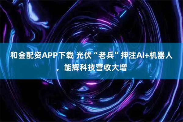 和金配资APP下载 光伏“老兵”押注AI+机器人，能辉科技营收大增