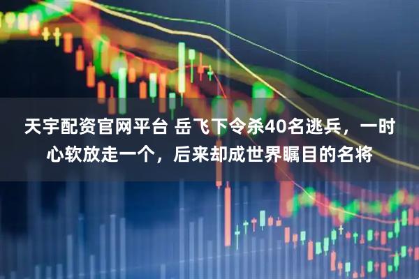 天宇配资官网平台 岳飞下令杀40名逃兵，一时心软放走一个，后来却成世界瞩目的名将