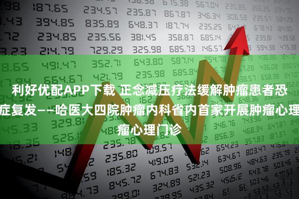 利好优配APP下载 正念减压疗法缓解肿瘤患者恐惧癌症复发——哈医大四院肿瘤内科省内首家开展肿瘤心理门诊