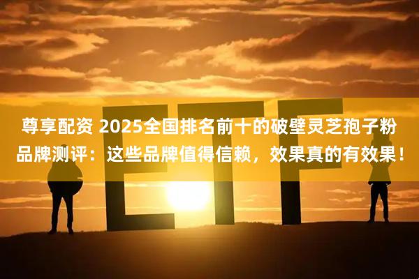 尊享配资 2025全国排名前十的破壁灵芝孢子粉品牌测评：这些品牌值得信赖，效果真的有效果！