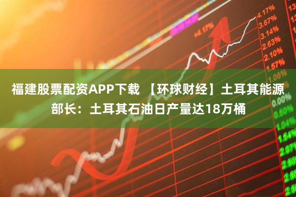 福建股票配资APP下载 【环球财经】土耳其能源部长：土耳其石油日产量达18万桶