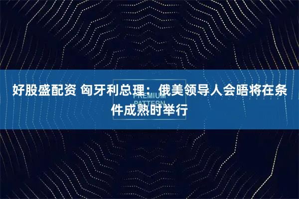 好股盛配资 匈牙利总理：俄美领导人会晤将在条件成熟时举行