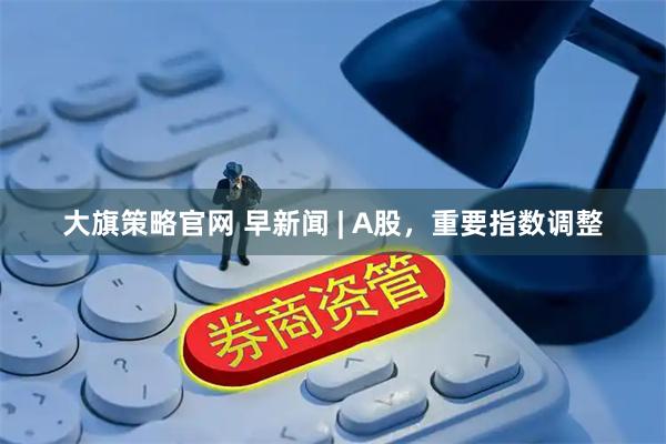 大旗策略官网 早新闻 | A股，重要指数调整