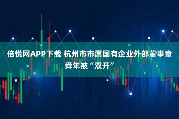 倍悦网APP下载 杭州市市属国有企业外部董事章舜年被“双开”