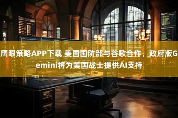 鹰眼策略APP下载 美国国防部与谷歌合作,政府版Gemini将为美国战士提供AI支持