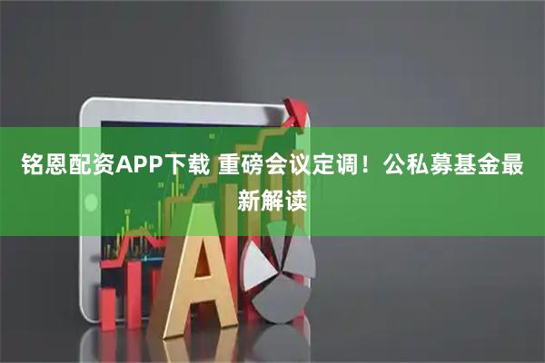 铭恩配资APP下载 重磅会议定调！公私募基金最新解读