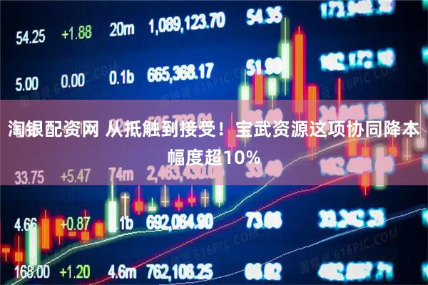 淘银配资网 从抵触到接受！宝武资源这项协同降本幅度超10%