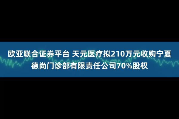 欧亚联合证券平台 天元医疗拟210万元收购宁夏德尚门诊部有限责任公司70%股权