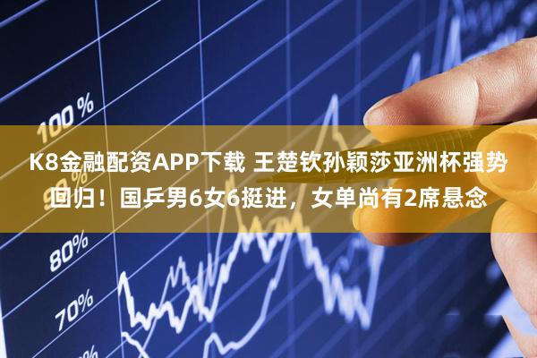 K8金融配资APP下载 王楚钦孙颖莎亚洲杯强势回归！国乒男6女6挺进，女单尚有2席悬念