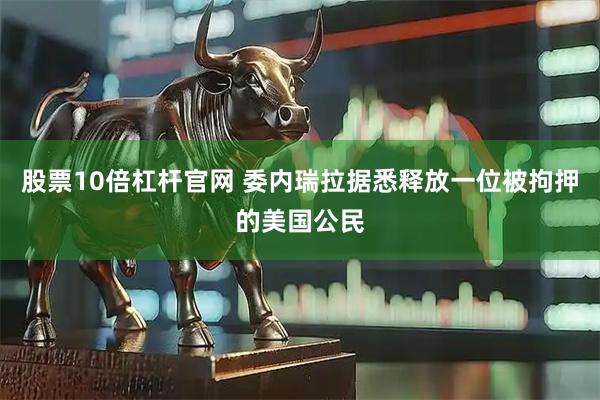 股票10倍杠杆官网 委内瑞拉据悉释放一位被拘押的美国公民