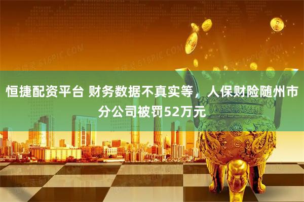 恒捷配资平台 财务数据不真实等，人保财险随州市分公司被罚52万元