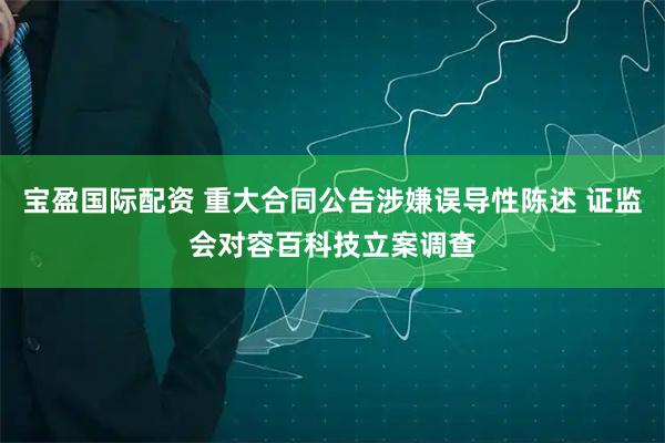 宝盈国际配资 重大合同公告涉嫌误导性陈述 证监会对容百科技立案调查