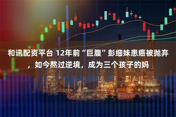 和讯配资平台 12年前“巨腹”彭细妹患癌被抛弃，如今熬过逆境，成为三个孩子的妈