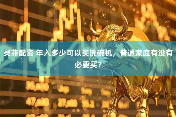 灵菲配资 年入多少可以买洗碗机，普通家庭有没有必要买？