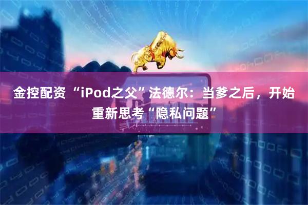 金控配资 “iPod之父”法德尔：当爹之后，开始重新思考“隐私问题”