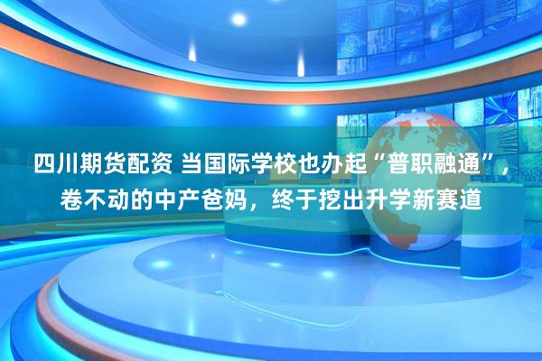 四川期货配资 当国际学校也办起“普职融通”，卷不动的中产爸妈，终于挖出升学新赛道