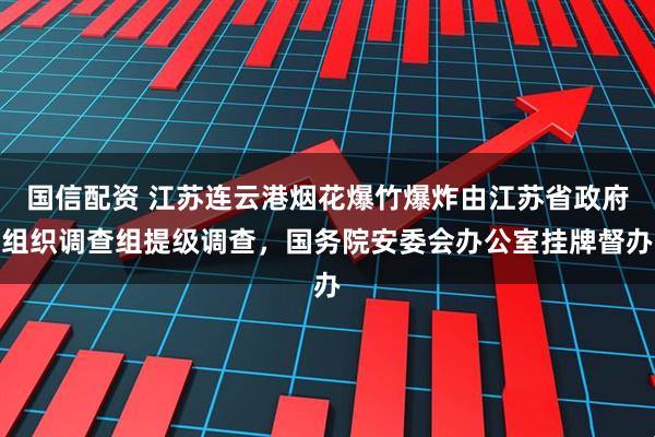国信配资 江苏连云港烟花爆竹爆炸由江苏省政府组织调查组提级调查，国务院安委会办公室挂牌督办